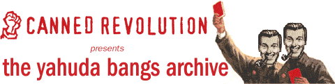 International man of mystery Yahuda Bangs is LRE's Angry American Abroad. This is his official archive page. Visiting THE YAHUDA BANGS ARCHIVE may cause any of the following: itchiness, puffy eyes, hair loss, gout, shingles, rickets, cropsy, dropsy, mumps, bird flu, the yaw, SARS, the heartbreak of psoriasis and heartbreak in general. The Yahuda Bangs Archives SHOULD NOT be read by children, pregnant or lactating women, pygmies, albinos, Star Trek fans, cat fanciers, cigar aficionados, attorneys, people with high blood pressure, low blood pressure, or indeed any blood pressure at all. Canned Revolution will not be held responsible for any damage (mental or otherwise) to visitors as a result of THE YAHUDA BANGS ARCHIVE.